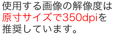 使用する画像の解像度は原寸サイズで350dpiを推奨しています。