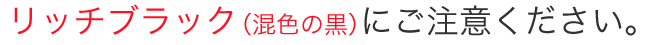 リッチブラック（混色の黒）にご注意ください。