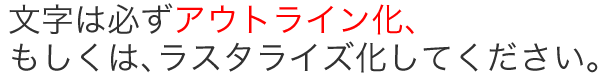 文字は必ずアウトライン化、もしくは、ラスタライズ化してください。