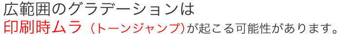 広範囲のグラデーションは印刷ムラ（トーンジャンプ）が起こる可能性があります