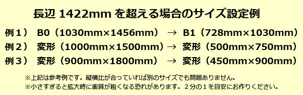 長辺が1422mmを超える場合のサイズ設定例:B0サイズならB1、900mm×1800なら700mm×1400mmなど、2分の1を目安に縦横比が同じ縮小サイズで作成してください。