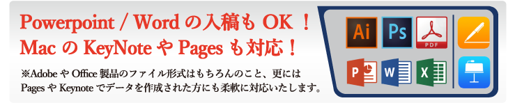 IllustratorやPhotoshopといったAdobe製品はもちろん、PowerpointやWordなどOffice製品のファイル形式でのご入稿もOK！更にはMacOSのPagesやKeynoteでデータを作成した方にも柔軟に対応しています。