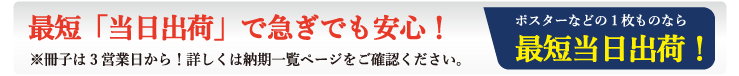 ポスターやチラシなどの1枚もの、単ページものなら最短で当日発送！中綴じ冊子は3営業日、無線綴じ冊子は4営業日など、その他の印刷物も短納期で出荷いたします。詳しくは納期表ページをご覧ください。
