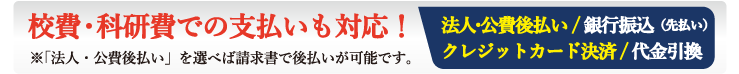 急ぎの時に手早く手続きが処理できる商品代引や、支払い時の手間がかからないクレジットカード決済、企業様や病院、大学をはじめ公費・校費・科研費など請求書で後払いに便利な法人校費後払いなどをご用意しております。