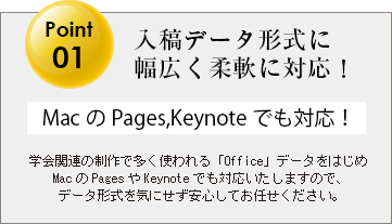 学会関連の制作で多く使われる「Office」データをはじめMacのPagesやKeynoteでも対応いたしますので、データ形式を気にせず安心してお任せください。