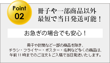 冊子や封筒など一部の商品を除き、チラシ・フライヤー・ポスター・名刺など多くの商品は、午前11時までのご注文&ご入稿で当日発送いたします。